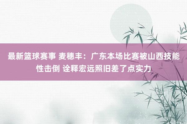 最新篮球赛事 麦穗丰：广东本场比赛被山西技能性击倒 诠释宏远照旧差了点实力