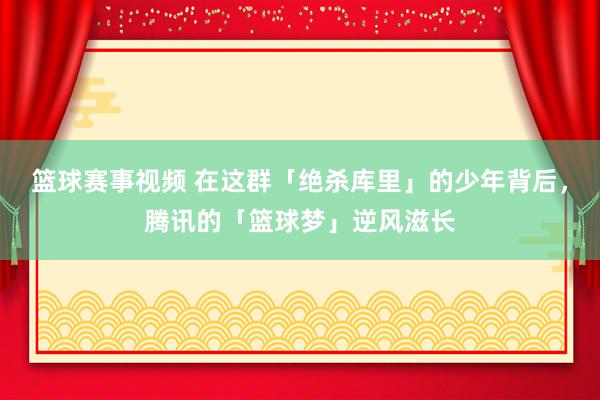 篮球赛事视频 在这群「绝杀库里」的少年背后，腾讯的「篮球梦」逆风滋长