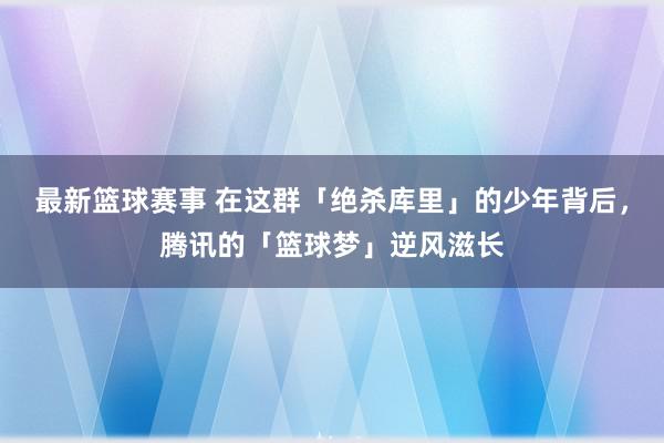 最新篮球赛事 在这群「绝杀库里」的少年背后，腾讯的「篮球梦」逆风滋长