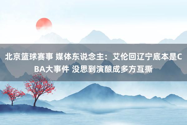 北京篮球赛事 媒体东说念主：艾伦回辽宁底本是CBA大事件 没思到演酿成多方互撕