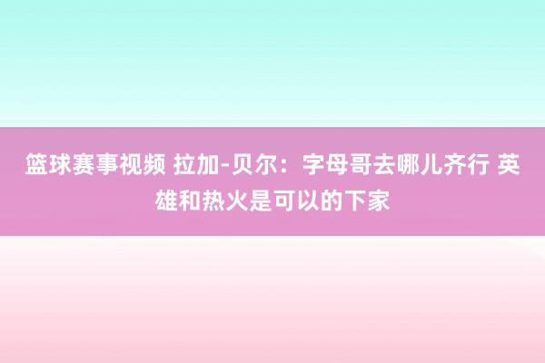 篮球赛事视频 拉加-贝尔：字母哥去哪儿齐行 英雄和热火是可以的下家