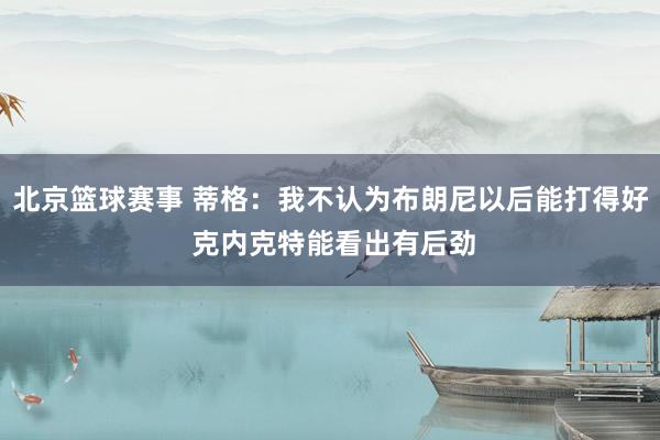 北京篮球赛事 蒂格：我不认为布朗尼以后能打得好 克内克特能看出有后劲