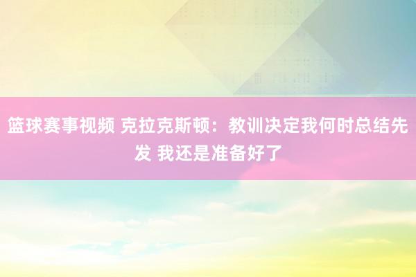 篮球赛事视频 克拉克斯顿：教训决定我何时总结先发 我还是准备好了