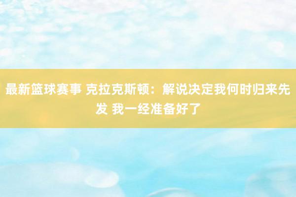 最新篮球赛事 克拉克斯顿：解说决定我何时归来先发 我一经准备好了