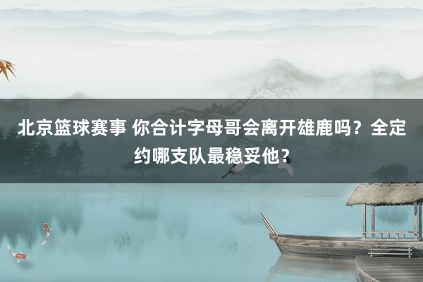 北京篮球赛事 你合计字母哥会离开雄鹿吗？全定约哪支队最稳妥他？