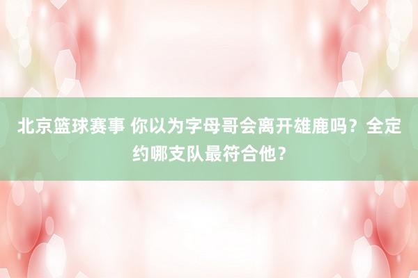 北京篮球赛事 你以为字母哥会离开雄鹿吗？全定约哪支队最符合他？