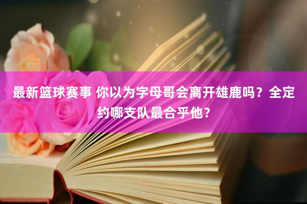 最新篮球赛事 你以为字母哥会离开雄鹿吗？全定约哪支队最合乎他？