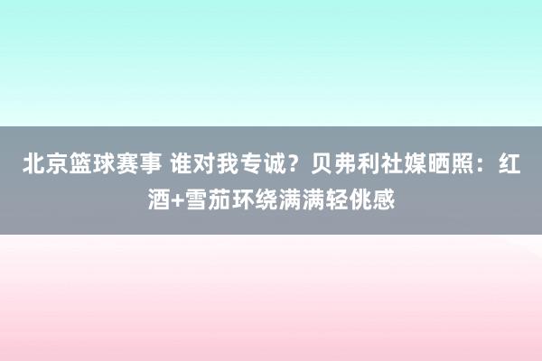 北京篮球赛事 谁对我专诚？贝弗利社媒晒照：红酒+雪茄环绕满满轻佻感