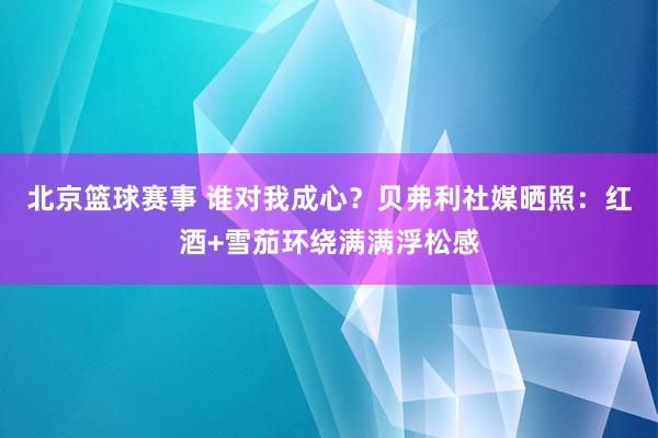 北京篮球赛事 谁对我成心？贝弗利社媒晒照：红酒+雪茄环绕满满浮松感