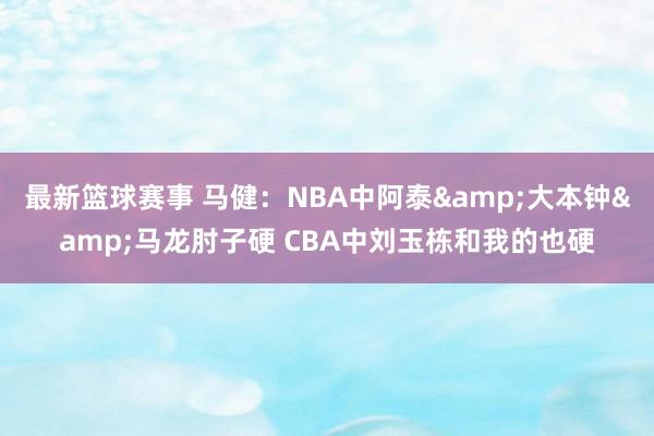 最新篮球赛事 马健：NBA中阿泰&大本钟&马龙肘子硬 CBA中刘玉栋和我的也硬