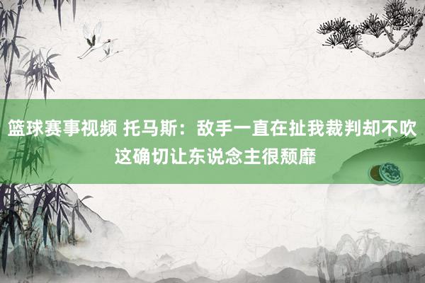 篮球赛事视频 托马斯：敌手一直在扯我裁判却不吹 这确切让东说念主很颓靡