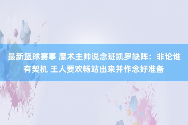 最新篮球赛事 魔术主帅说念班凯罗缺阵：非论谁有契机 王人要欢畅站出来并作念好准备