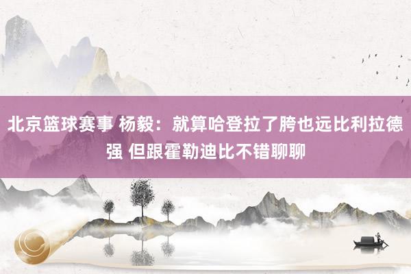 北京篮球赛事 杨毅：就算哈登拉了胯也远比利拉德强 但跟霍勒迪比不错聊聊