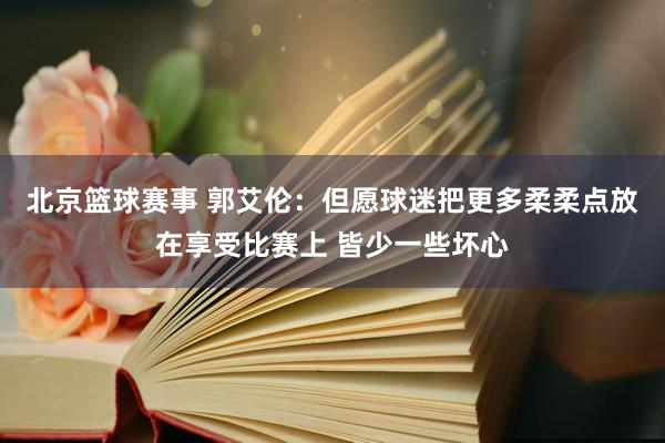 北京篮球赛事 郭艾伦：但愿球迷把更多柔柔点放在享受比赛上 皆少一些坏心