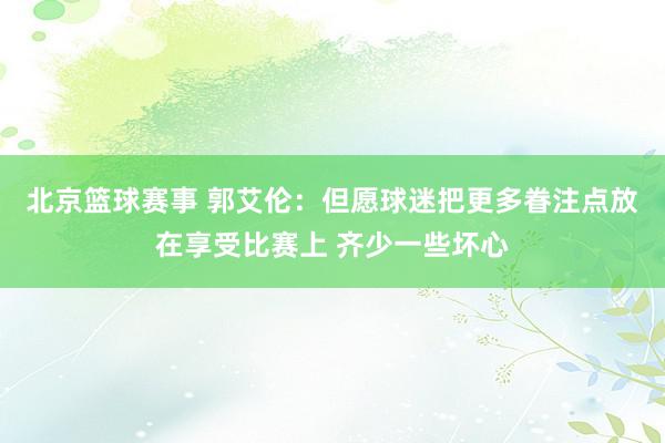 北京篮球赛事 郭艾伦：但愿球迷把更多眷注点放在享受比赛上 齐少一些坏心