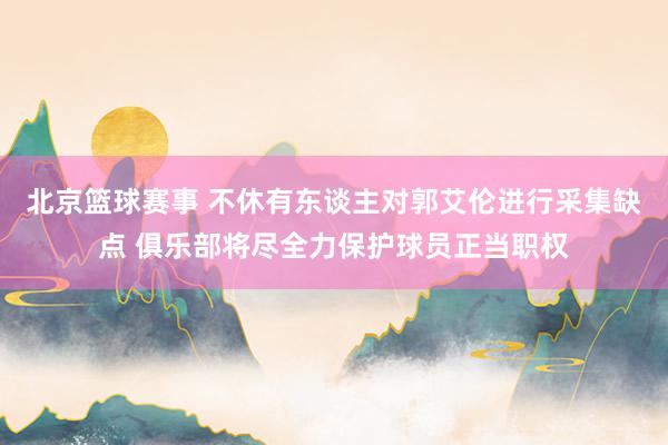 北京篮球赛事 不休有东谈主对郭艾伦进行采集缺点 俱乐部将尽全力保护球员正当职权