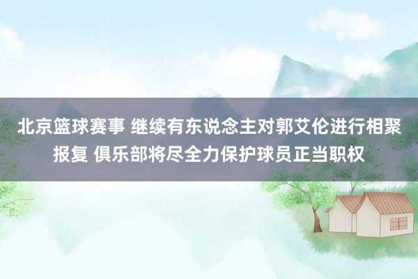 北京篮球赛事 继续有东说念主对郭艾伦进行相聚报复 俱乐部将尽全力保护球员正当职权