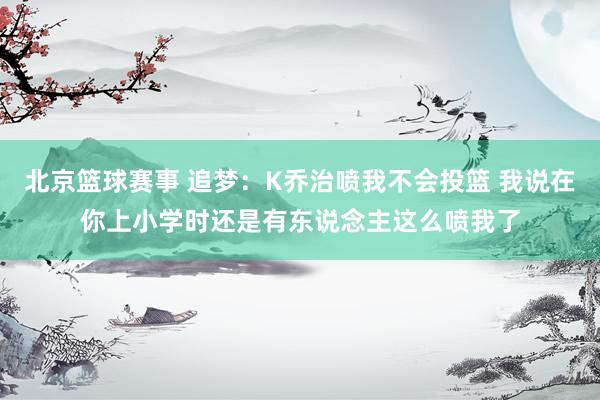 北京篮球赛事 追梦：K乔治喷我不会投篮 我说在你上小学时还是有东说念主这么喷我了