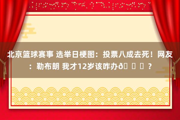 北京篮球赛事 选举日梗图：投票八成去死！网友：勒布朗 我才12岁该咋办😂？