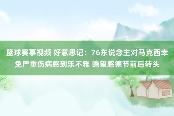 篮球赛事视频 好意思记：76东说念主对马克西幸免严重伤病感到乐不雅 瞻望感德节前后转头