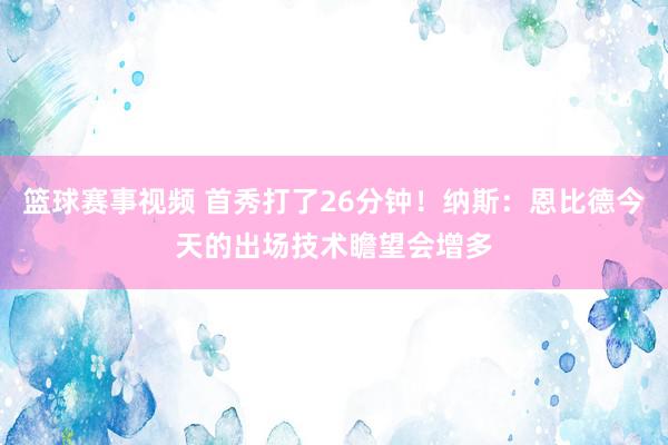 篮球赛事视频 首秀打了26分钟！纳斯：恩比德今天的出场技术瞻望会增多