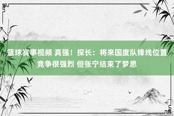 篮球赛事视频 真强！探长：将来国度队锋线位置竞争很强烈 但张宁结束了梦思