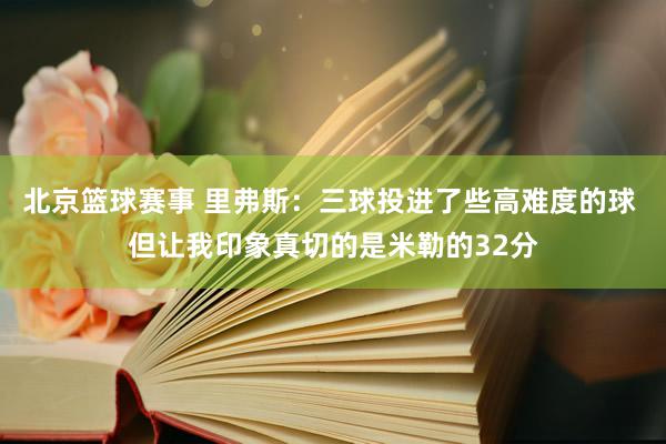 北京篮球赛事 里弗斯：三球投进了些高难度的球 但让我印象真切的是米勒的32分