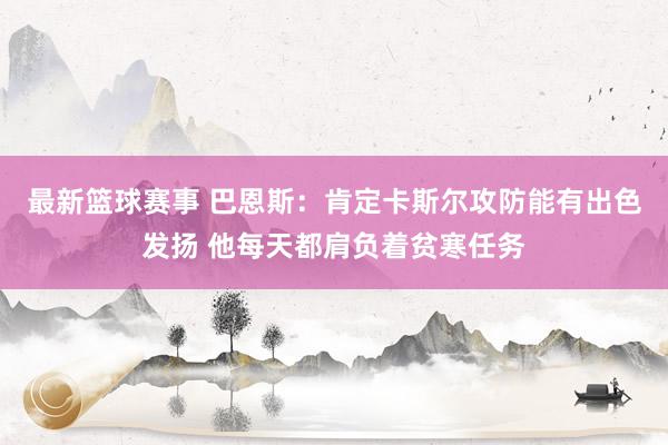 最新篮球赛事 巴恩斯：肯定卡斯尔攻防能有出色发扬 他每天都肩负着贫寒任务