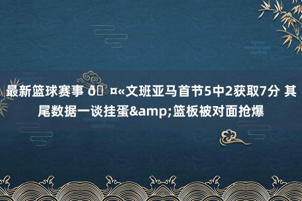 最新篮球赛事 🤫文班亚马首节5中2获取7分 其尾数据一谈挂蛋&篮板被对面抢爆