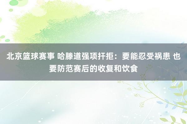 北京篮球赛事 哈滕道强项扞拒：要能忍受祸患 也要防范赛后的收复和饮食