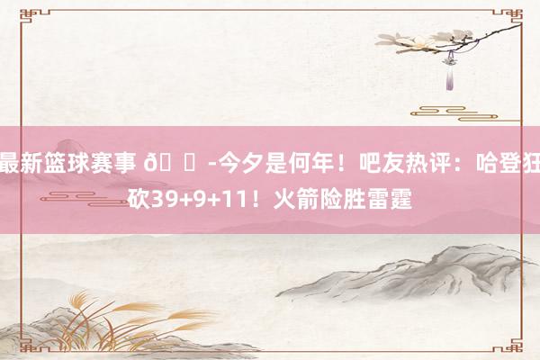 最新篮球赛事 😭今夕是何年！吧友热评：哈登狂砍39+9+11！火箭险胜雷霆