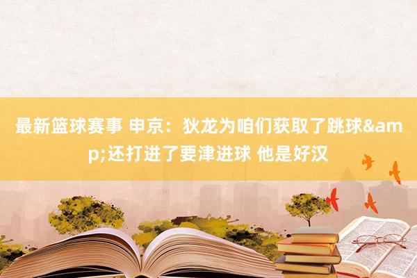 最新篮球赛事 申京：狄龙为咱们获取了跳球&还打进了要津进球 他是好汉