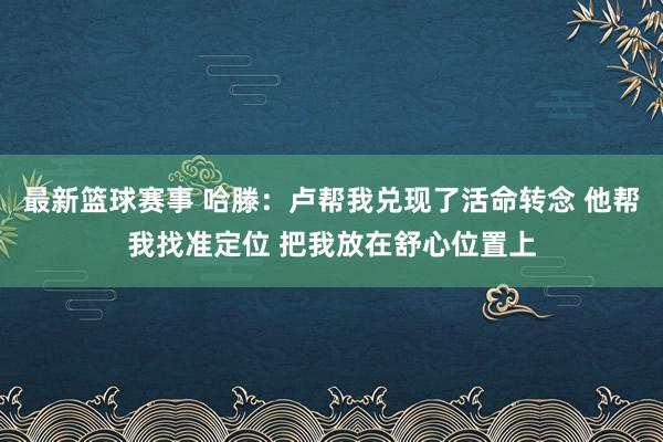 最新篮球赛事 哈滕：卢帮我兑现了活命转念 他帮我找准定位 把我放在舒心位置上