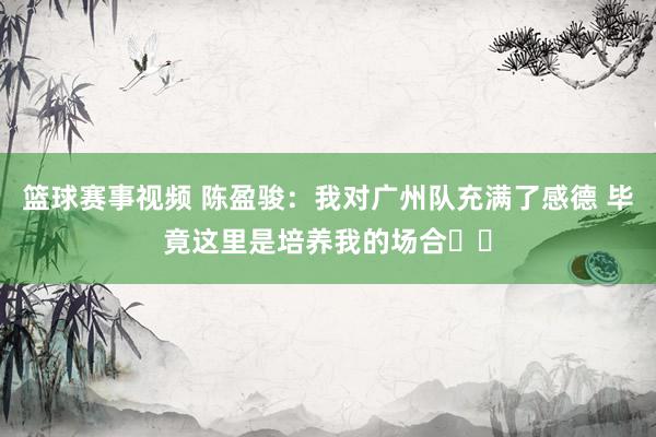 篮球赛事视频 陈盈骏：我对广州队充满了感德 毕竟这里是培养我的场合❤️