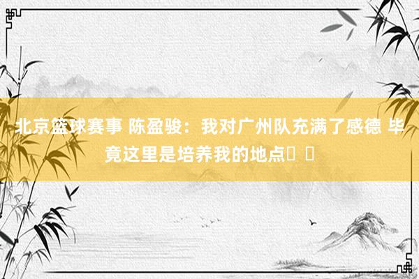 北京篮球赛事 陈盈骏：我对广州队充满了感德 毕竟这里是培养我的地点❤️