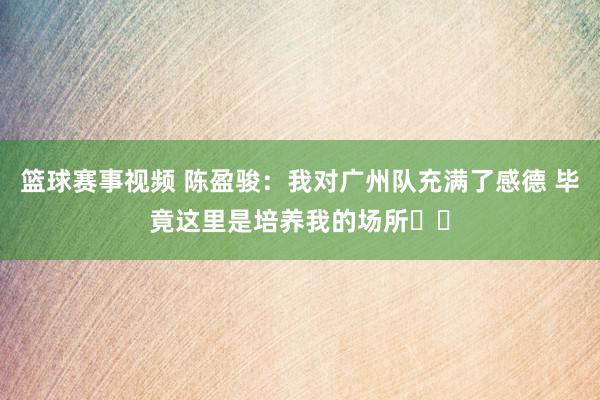 篮球赛事视频 陈盈骏：我对广州队充满了感德 毕竟这里是培养我的场所❤️