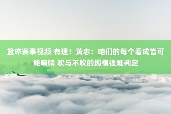 篮球赛事视频 有理！黄忠：咱们的每个看成皆可能响哨 吹与不吹的规模很难判定