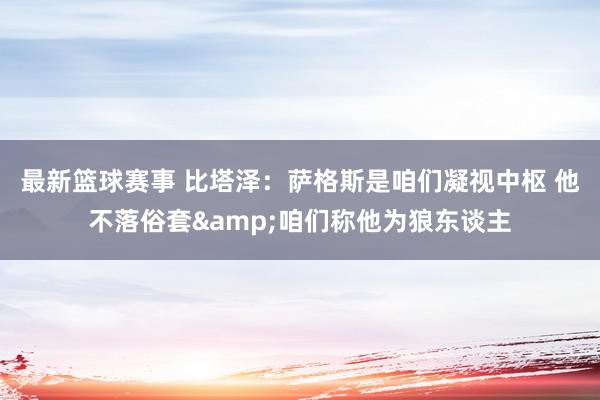 最新篮球赛事 比塔泽：萨格斯是咱们凝视中枢 他不落俗套&咱们称他为狼东谈主