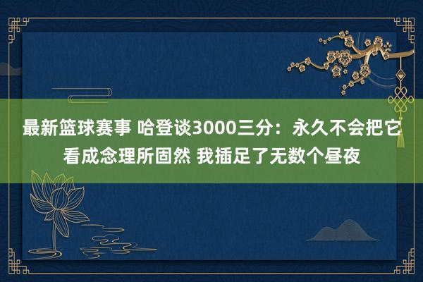 最新篮球赛事 哈登谈3000三分：永久不会把它看成念理所固然 我插足了无数个昼夜