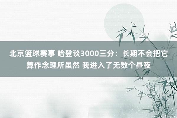 北京篮球赛事 哈登谈3000三分：长期不会把它算作念理所虽然 我进入了无数个昼夜