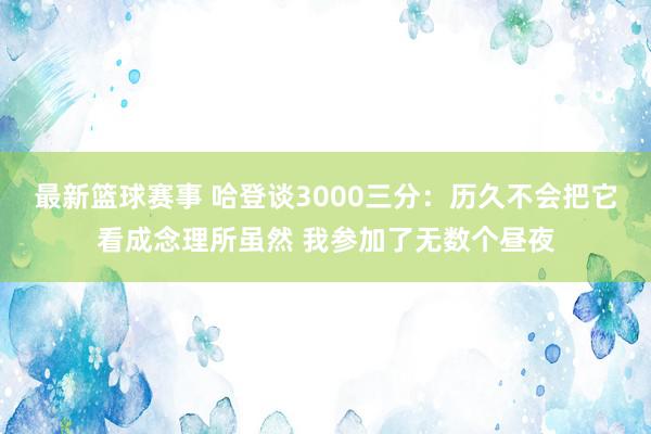 最新篮球赛事 哈登谈3000三分：历久不会把它看成念理所虽然 我参加了无数个昼夜