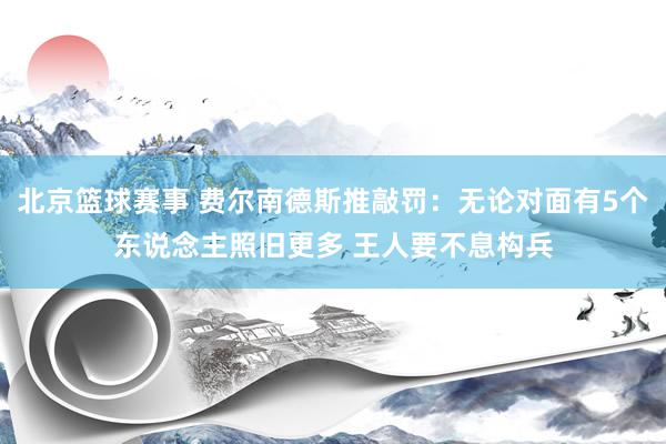 北京篮球赛事 费尔南德斯推敲罚：无论对面有5个东说念主照旧更多 王人要不息构兵