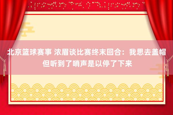 北京篮球赛事 浓眉谈比赛终末回合：我思去盖帽 但听到了哨声是以停了下来