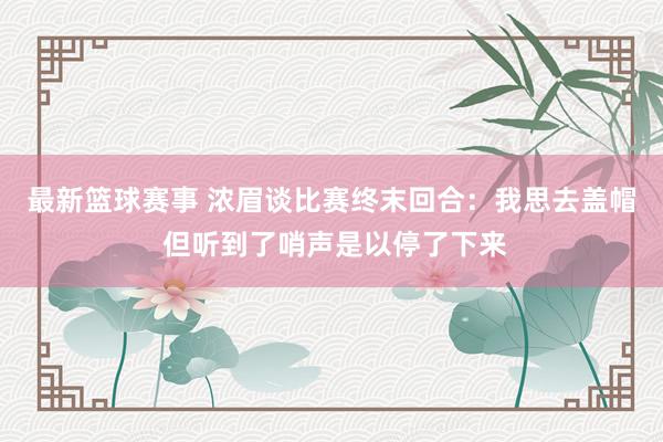 最新篮球赛事 浓眉谈比赛终末回合：我思去盖帽 但听到了哨声是以停了下来