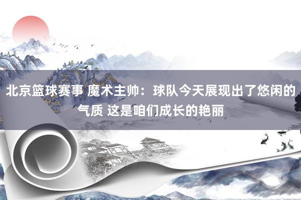 北京篮球赛事 魔术主帅：球队今天展现出了悠闲的气质 这是咱们成长的艳丽