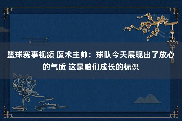 篮球赛事视频 魔术主帅：球队今天展现出了放心的气质 这是咱们成长的标识