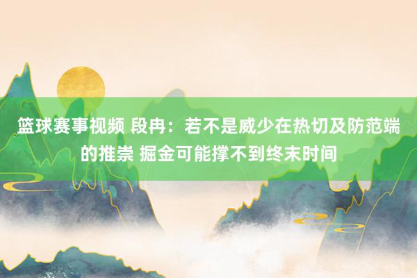 篮球赛事视频 段冉：若不是威少在热切及防范端的推崇 掘金可能撑不到终末时间