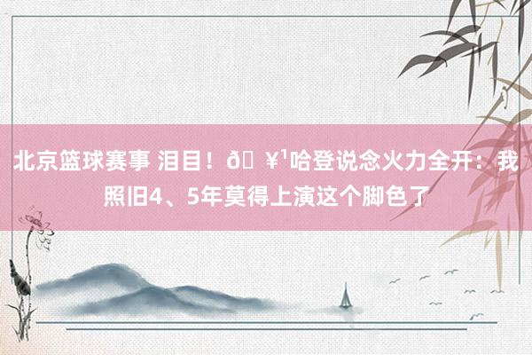 北京篮球赛事 泪目！🥹哈登说念火力全开：我照旧4、5年莫得上演这个脚色了