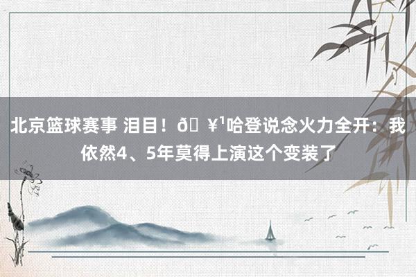 北京篮球赛事 泪目！🥹哈登说念火力全开：我依然4、5年莫得上演这个变装了