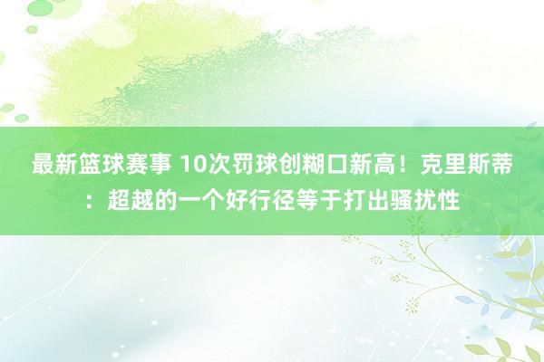 最新篮球赛事 10次罚球创糊口新高！克里斯蒂：超越的一个好行径等于打出骚扰性